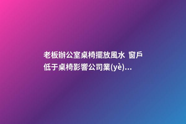 老板辦公室桌椅擺放風水  窗戶低于桌椅影響公司業(yè)績